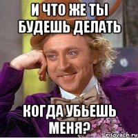 и что же ты будешь делать когда убьешь меня?