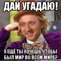 дай угадаю! а ещё ты хочешь чтобы был мир во всём мире?