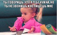 ты говоришь, что я тебе нужна, но ты не звонишь и не пишешь мне 