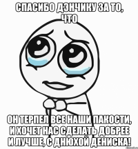 спасибо дэнчику за то, что он терпел все наши пакости, и хочет нас сделать добрее и лучше, с днюхой дениска!