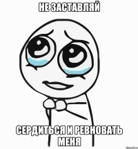 не заставляй сердиться и ревновать меня