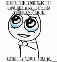 нежели не кто не может отдолжить егору хоть чуток мазгов?(((( ему правда очень надо..