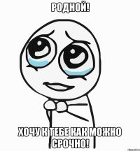 родной! хочу к тебе как можно срочно!