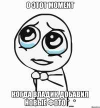 о этот момент когда владик добавил новые фото *_*