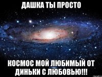 дашка ты просто космос мой любимый от диньки с любовью!!!