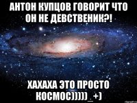 антон купцов говорит что он не девственик?! хахаха это просто космос)))))_+)