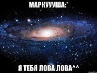 маркууушa:* я тебя лова лова^^