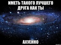 иметь такого лучшего друга как ты ахуенно