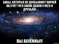 бабы, которые не доебывают парней на счёт того какие девки у него в друзьях! вы ахуенны!!