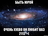 быть юрой очень хуево он любит ваз 2112 =(