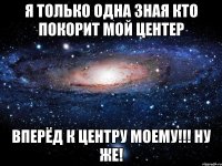 я только одна зная кто покорит мой центер вперёд к центру моему!!! ну же!