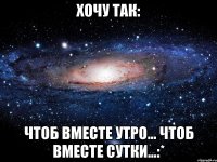 хочу так: чтоб вместе утро... чтоб вместе сутки...:*