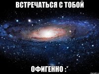 встречаться с тобой офигенно :*