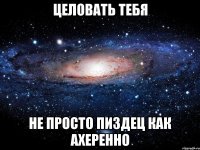 целовать тебя не просто пиздец как ахеренно