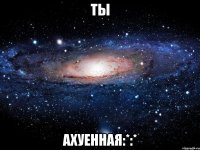 ты ахуенная:*:*