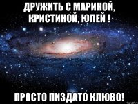 дружить с мариной, кристиной, юлей ! просто пиздато клюво!