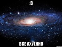 :b все ахуенно