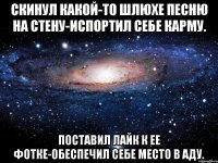 скинул какой-то шлюхе песню на стену-испортил себе карму. поставил лайк к ее фотке-обеспечил себе место в аду.