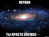 леркин ты просто космос ∞ ‏