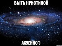 быть кристиной ахуенно*)