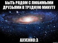 быть рядом с любимыми друзьями в трудную минуту ахуенно:3