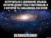 встречаться с девушкой, улыбка которой делает тебя счастливым, и с которой ты забываешь обо всем великолепно!