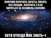 вовремя получать зачеты, писать все лекции , получать 5 и не париться за экзамены охуенно хотя откуда мне знать=(