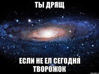 ты дрящ если не ел сегодня творожок