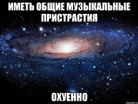 иметь общие музыкальные пристрастия охуенно