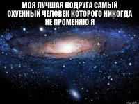 моя лучшая подруга самый охуенный человек которого никогда не променяю я 