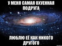 у меня самая охуенная подруга люблю её как никого другого