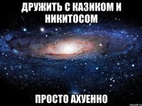 дружить с казиком и никитосом просто ахуенно