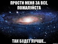 прости меня за все, пожалуйста так будет лучше...