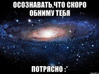 осознавать,что скоро обниму тебя потрясно :*