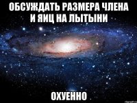 обсуждать размера члена и яиц на лытыни охуенно