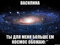 василина ты для меня больше ем космос обожаю:**