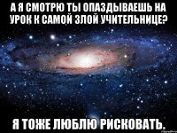 а я смотрю ты опаздываешь на урок к самой злой учительнице? я тоже люблю рисковать.