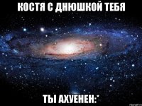 костя с днюшкой тебя ты ахуенен:*