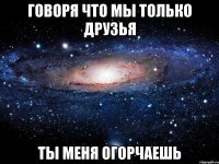 говоря что мы только друзья ты меня огорчаешь