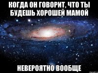 когда он говорит, что ты будешь хорошей мамой невероятно вообще