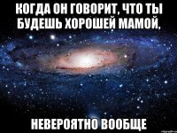 когда он говорит, что ты будешь хорошей мамой, невероятно вообще