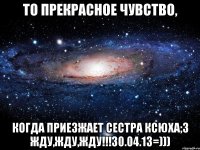 то прекрасное чувство, когда приезжает сестра ксюха;3 жду,жду,жду!!!30.04.13=)))