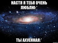 настя я тебя очень люблю:* ты ахуенная:*