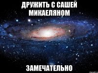 дружить с сашей микаеляном замечательно