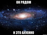 он рядом и это ахуенно