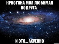 кристина моя любимая подруга . и это... ахуенно