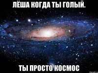 лёша когда ты голый. ты просто космос