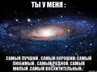 ты у меня : самый лучший , самый хороший, самый любимый , самый родной, самый милый ,самый восхитительный.:*