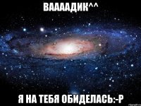 ваааадик^^ я на тебя обиделась:-р