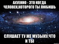 ахуенно - это когда человек,которого ты любишь слушает ту же музыку,что и ты